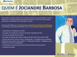 QUEM É JOCIANDRE BARBOSA
Apaixonado por vendas e pela arte de transformar desafios em oportunidades, o Escritor,
Empresário e Consultor de Marketing Jociandre Barbosa é um dos mais recomendados
palestrantes da atualidade para convenções de vendas.
Indicado pela EXAME como um dos 20 maiores potenciais em treinamento de lideranças
da atualidade e premiado pela GPB/2014 como um dos 8 Grandes palestrantes do Brasil.
• Especialista em Marketing e Vendas;
• Consultor de importantes empresas do Norte e Nordeste do País;
• 25 anos de experiência de vendas;
• Formador de Equipes de Vendas e Líderes de Alta Performance desde 1999;
• Escritor de 4 Livros, entre os quais: “SuperVendas – Os segredos dos vendedores
milionários para vender mais e melhor” e “Motivação Espiritual – Inteligência para
Transformar sonhos em Realidade”;
• Pesquisador em Comportamento do Cliente de Renome Internacional;
• Presidente do IMBC.
 