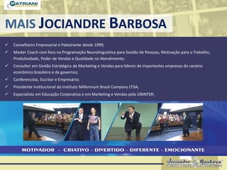 MAIS JOCIANDRE BARBOSA
 Conselheiro Empresarial e Palestrante desde 1999;
 Master Coach com foco na Programação Neurolinguística para Gestão de Pessoas, Motivação para o Trabalho,
Produtividade, Poder de Vendas e Qualidade no Atendimento;
 Consultor em Gestão Estratégica de Marketing e Vendas para líderes de importantes empresas do cenário
econômico brasileiro e de governos;
 Conferencista, Escritor e Empresário;
 Presidente Institucional do Instituto Millennium Brasil Company LTDA;
 Especialista em Educação Corporativa e em Marketing e Vendas pela UNINTER;
 