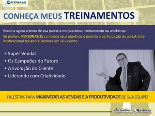 CONHEÇA MEUS TREINAMENTOS
Escolha agora o tema de sua palestra motivacional, treinamento ou workshop.
Se preferir, PERSONALIZE conforme seus objetivos e garanta a participação do palestrante
Motivacional Jociandre Barbosa em seu evento.
PALESTRASPARAMAXIMIZARASVENDASEAPRODUTIVIDADEDESUAEQUIPE!
• Super Vendas
• Os Campeões do Futuro
• A Evolução do Cliente
• Liderando com Criatividade
 