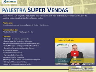 PALESTRA SUPER VENDAS
Super Vendas é um programa motivacional para vendedores com dicas práticas que podem ser usadas já no dia
seguinte ao evento, alavancando resultados e metas.
Público alvo:
Vendedores, Atendentes, Gerentes, Equipes de Vendas e Atendimento.
Formatos/duração:
Palestra: 45m à 1h30 Workshop: 2h à 4hs
Conteúdo
• Construção de um sonho apaixonante;
• Características dos Vendedores Milionários;
• 4 Dicas Poderosas para Duplicar suas Vendas esse Mês;
• Visão, Motivação e Paixão para Vender Mais e Melhor.
• Como Identificar as Necessidades dos Clientes;
• Como Fechar Vendas;
• Os Segredos do Pós Vendas;
• A prospecção Bem Sucedida;
• Vencendo Desafios Em Vendas;
• A interação com os demais Departamentos da Empresa;
• Estratégias Milionárias em Vendas;
• A ação de equipes do Processo de Vendas.
ASSISTA O VÍDEO
 