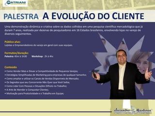 PALESTRA A EVOLUÇÃO DO CLIENTE
Uma demonstração dinâmica e criativa sobre os dados colhidos em uma pesquisa científica mercadológica que já
duram 7 anos, realizada por dezenas de pesquisadores em 16 Estados brasileiros, envolvendo lojas no varejo de
diversos seguimentos.
Público alvo:
Lojistas e Empreendedores do varejo em geral com suas equipes.
Formatos/duração:
Palestra: 45m à 1h30 Workshop: 2h à 4hs
Conteúdo
• Como Vender Mais e Elevar a Competitividade de Pequenos Varejos;
• Estratégias Simplificadas de Marketing para empresas de qualquer tamanho;
• Como ampliar e utilizar os Canais de Vendas Disponíveis do Mercado;
• Os Segredos que seu Concorrente Não Quer que Você Saiba;
• Como Lidar Com Pessoas e Situações Difíceis no Trabalho;
• A Arte de Atender e Conquistar Clientes;
• Motivação para Produtividade e o Trabalho em Equipe;
 