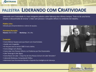 PALESTRA LIDERANDO COM CRIATIVIDADE
Liderando com Criatividade é a mais intrigante palestra sobre liderança dos últimos tempos. Trata-se de uma forma
simples e descontraída de ensinar a lidar com pessoas e situações difíceis no ambiente de trabalho.
Público alvo:
Indicada para Empreendedores e Líderes de equipes.
Formatos/duração:
Palestra: 45m à 1h30 Workshop: 2h à 4hs
Conteúdo
• Como Motivar Equipes para que Atuem com Assertividade;
• Gestão sem Congestão;
• 01 dia para você se tornar 1000 X mais criativo;
• Como delegar com eficácia;
• Como Lidar Com Pessoas Difíceis e os Problemas por Elas Ocasionados;
• Líder Tartaruga X Líder Águia;
• Como Nasce Um Líder - O Que Faz de Uma Pessoa Comum Um Líder Vencedor?
• Liderando Mudanças, Conquistando Troféus.
• Administre Suas Ferramentas Mentais e Expanda Sua Inteligência de Liderança.
 