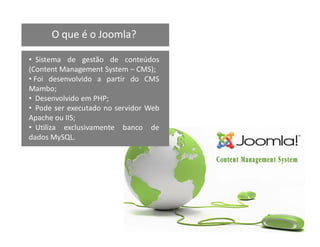 O que é o Joomla?

• Sistema de gestão de conteúdos
(Content Management System – CMS);
• Foi desenvolvido a partir do CMS
Mambo;
• Desenvolvido em PHP;
• Pode ser executado no servidor Web
Apache ou IIS;
• Utiliza exclusivamente banco de
dados MySQL.
 