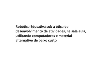 Robótica Educativa sob a ótica de
desenvolvimento de atividades, na sala aula,
utilizando computadores e material
alternativo de baixo custo
 