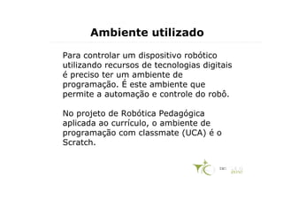 Ambiente utilizado

Para controlar um dispositivo robótico
utilizando recursos de tecnologias digitais
é preciso ter um ambiente de
programação. É este ambiente que
permite a automação e controle do robô.

No projeto de Robótica Pedagógica
aplicada ao currículo, o ambiente de
programação com classmate (UCA) é o
Scratch.
 