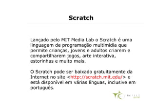 Scratch


Lançado pelo MIT Media Lab o Scratch é uma
linguagem de programação multimídia que
permite crianças, jovens e adultos criarem e
compartilharem jogos, arte interativa,
estorinhas e muito mais.

O Scratch pode ser baixado gratuitamente da
Internet no site <http://scratch.mit.edu/> e
está disponível em várias línguas, inclusive em
português.
 