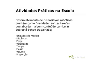 Atividades Práticas na Escola

Desenvolvimento de dispositivos robóticos
que têm como finalidade realizar tarefas
que abordam algum conteúdo curricular
que está sendo trabalhado:

•Unidades de medida
•Distância
•Força
•Velocidade
•Tempo
•Massa
•Volume
•Proporção
 