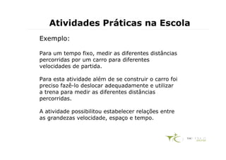 Atividades Práticas na Escola
Exemplo:

Para um tempo fixo, medir as diferentes distâncias
percorridas por um carro para diferentes
velocidades de partida.

Para esta atividade além de se construir o carro foi
preciso fazê-lo deslocar adequadamente e utilizar
a trena para medir as diferentes distâncias
percorridas.

A atividade possibilitou estabelecer relações entre
as grandezas velocidade, espaço e tempo.
 