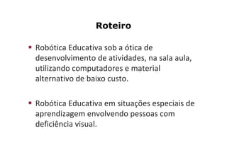Roteiro

Robótica Educativa sob a ótica de
desenvolvimento de atividades, na sala aula,
utilizando computadores e material
alternativo de baixo custo.

Robótica Educativa em situações especiais de
aprendizagem envolvendo pessoas com
deficiência visual.
 