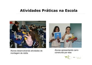 Atividades Práticas na Escola




Alunos desenvolvendo atividades de   Alunas apresentando carro
montagem de robôs                    construído por elas
 