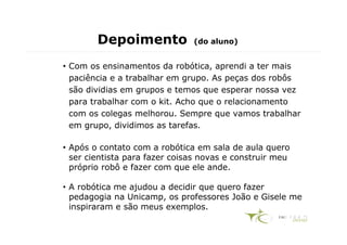 Depoimento             (do aluno)


• Com os ensinamentos da robótica, aprendi a ter mais
  paciência e a trabalhar em grupo. As peças dos robôs
  são dividias em grupos e temos que esperar nossa vez
  para trabalhar com o kit. Acho que o relacionamento
  com os colegas melhorou. Sempre que vamos trabalhar
  em grupo, dividimos as tarefas.

• Após o contato com a robótica em sala de aula quero
  ser cientista para fazer coisas novas e construir meu
  próprio robô e fazer com que ele ande.

• A robótica me ajudou a decidir que quero fazer
  pedagogia na Unicamp, os professores João e Gisele me
  inspiraram e são meus exemplos.
 