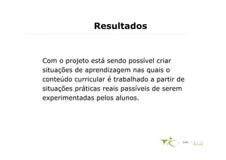 Resultados


Com o projeto está sendo possível criar
situações de aprendizagem nas quais o
conteúdo curricular é trabalhado a partir de
situações práticas reais passíveis de serem
experimentadas pelos alunos.
 