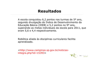 Resultados

A escola conquistou 6,2 pontos nas turmas de 5º ano,
segundo divulgação do Índice de Desenvolvimento da
Educação Básica (IDEB) e 5,2 pontos no 9º ano,
superando as metas individuais da escola para 2011, que
eram 5,6 e 4,4 respectivamente.


Robótica aliada às disciplinas curriculares facilita
aprendizado.


<http://www.campinas.sp.gov.br/noticias-
integra.php?id=15393>
 
