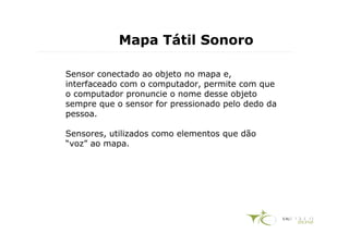 Mapa Tátil Sonoro

Sensor conectado ao objeto no mapa e,
interfaceado com o computador, permite com que
o computador pronuncie o nome desse objeto
sempre que o sensor for pressionado pelo dedo da
pessoa.

Sensores, utilizados como elementos que dão
“voz” ao mapa.
 