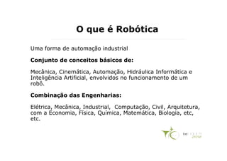O que é Robótica

Uma forma de automação industrial

Conjunto de conceitos básicos de:

Mecânica, Cinemática, Automação, Hidráulica Informática e
Inteligência Artificial, envolvidos no funcionamento de um
robô.

Combinação das Engenharias:

Elétrica, Mecânica, Industrial, Computação, Civil, Arquitetura,
com a Economia, Física, Química, Matemática, Biologia, etc,
etc.
 