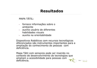 Resultados
  MAPA TÁTIL:

  •   fornece informações sobre o
      ambiente
  •   auxilia usuário de diferentes
      habilidades visuais
  •   auxilia na orientabilidade

Dispositivos Robóticos com recursos tecnológicos
diferenciados são instrumentos importantes para a
ampliação do conhecimento de pessoas com
deficiência.

Mapa Tátil com sensores pode ser inserido no
contexto de desenvolvimento de tecnologias que
ampliam a acessibilidade para pessoas com
deficiência.
 