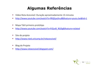 Algumas Referências
Vídeo Rota Acessível: Duração aproximadamente 15 minutos
http://www.youtube.com/watch?v=fRQEpxJlnu8&feature=youtu.be&hd=1

Mapa Tátil primeiro protótipo
http://www.youtube.com/watch?v=FtZyvB_RGDg&feature=related

Site do projeto
http://www.nied.unicamp.br/rotacessivel/

Blog do Projeto
http://www.rotacessivel.blogspot.com/
 