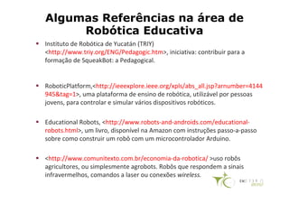 Algumas Referências na área de
     Robótica Educativa
Instituto de Robótica de Yucatán (TRIY)
<http://www.triy.org/ENG/Pedagogic.htm>, iniciativa: contribuir para a
formação de SqueakBot: a Pedagogical.


RoboticPlatform,<http://ieeexplore.ieee.org/xpls/abs_all.jsp?arnumber=4144
945&tag=1>, uma plataforma de ensino de robótica, utilizável por pessoas
jovens, para controlar e simular vários dispositivos robóticos.

Educational Robots, <http://www.robots-and-androids.com/educational-
robots.html>, um livro, disponível na Amazon com instruções passo-a-passo
sobre como construir um robô com um microcontrolador Arduino.

<http://www.comunitexto.com.br/economia-da-robotica/ >uso robôs
agricultores, ou simplesmente agrobots. Robôs que respondem a sinais
infravermelhos, comandos a laser ou conexões wireless.
 