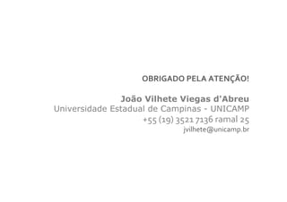 OBRIGADO PELA ATENÇÃO!

               João Vilhete Viegas d'Abreu
Universidade Estadual de Campinas - UNICAMP
                   +55 (19) 3521 7136 ramal 25
                             jvilhete@unicamp.br
 