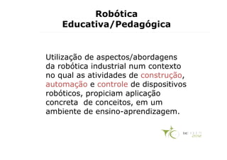 Robótica
    Educativa/Pedagógica


Utilização de aspectos/abordagens
da robótica industrial num contexto
no qual as atividades de construção,
automação e controle de dispositivos
robóticos, propiciam aplicação
concreta de conceitos, em um
ambiente de ensino-aprendizagem.
 