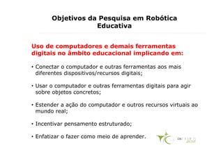 Objetivos da Pesquisa em Robótica
                   Educativa


Uso de computadores e demais ferramentas
digitais no âmbito educacional implicando em:

• Conectar o computador e outras ferramentas aos mais
  diferentes dispositivos/recursos digitais;

• Usar o computador e outras ferramentas digitais para agir
  sobre objetos concretos;

• Estender a ação do computador e outros recursos virtuais ao
  mundo real;

• Incentivar pensamento estruturado;

• Enfatizar o fazer como meio de aprender.
 