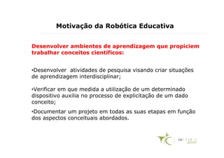 Motivação da Robótica Educativa


Desenvolver ambientes de aprendizagem que propiciem
trabalhar conceitos científicos:


•Desenvolver atividades de pesquisa visando criar situações
de aprendizagem interdisciplinar;

•Verificar em que medida a utilização de um determinado
dispositivo auxilia no processo de explicitação de um dado
conceito;
•Documentar um projeto em todas as suas etapas em função
dos aspectos conceituais abordados.
 