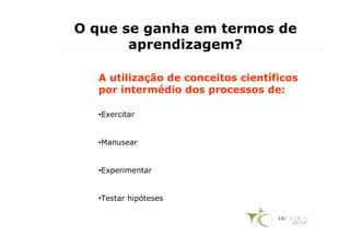 O que se ganha em termos de
       aprendizagem?

  A utilização de conceitos científicos
  por intermédio dos processos de:

  •Exercitar


  •Manusear


  •Experimentar


  •Testar hipóteses
 