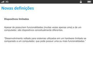 Novas definições

 Dispositivos limitados


 Apesar de possuírem funcionalidades (muitas vezes apenas uma) a de um
 computador, são dispositivos conceitualmente diferentes.


 “Desenvolvimento voltado para sistemas utilizados em um hardware limitado se
 comparado a um computador, que pode possuir uma ou mais funcionalidades.”
 