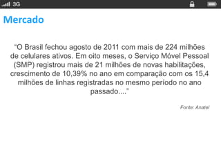Mercado

  “O Brasil fechou agosto de 2011 com mais de 224 milhões
 de celulares ativos. Em oito meses, o Serviço Móvel Pessoal
  (SMP) registrou mais de 21 milhões de novas habilitações,
 crescimento de 10,39% no ano em comparação com os 15,4
   milhões de linhas registradas no mesmo período no ano
                         passado....”

                                                   Fonte: Anatel
 