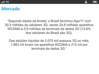 Mercado

  “Segundo dados da Anatel, o Brasil terminou Ago/11 com
 30,5 milhões de celulares 3G, sendo 24,6 milhões aparelhos
  WCDMA e 5,9 milhões de terminais de dados 3G (13,6%
               dos celulares do Brasil são 3G).

   Das adições líquidas de 2.075 mil acessos 3G no mês,
    1.863 mil foram via aparelhos WCDMA e 212 mil por
                  terminais de dados 3G.”
 
