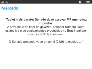 Mercado

 “Tablet mais barato: Senado deve aprovar MP que reduz
                           impostos
   A previsão é do líder do governo, senador Romero Jucá;
 estimativa é de equipamentos produzidos no Brasil tenham
                  preços até 36% inferiores.

   O Senado pretende votar amanhã (21/9) a medida ...”
 