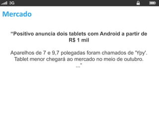 Mercado

 “Positivo anuncia dois tablets com Android a partir de
                        R$ 1 mil

 Aparelhos de 7 e 9,7 polegadas foram chamados de 'Ypy'.
  Tablet menor chegará ao mercado no meio de outubro.
                            ...”
 