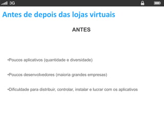 Antes de depois das lojas virtuais
                                       ANTES




 •Poucos aplicativos (quantidade e diversidade)


 •Poucos desenvolvedores (maioria grandes empresas)


 •Dificuldade para distribuir, controlar, instalar e lucrar com os aplicativos
 