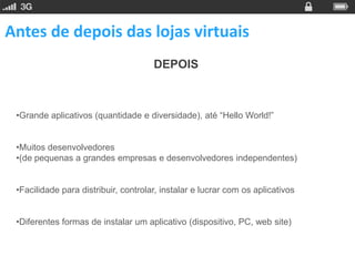 Antes de depois das lojas virtuais
                                      DEPOIS



 •Grande aplicativos (quantidade e diversidade), até “Hello World!”


 •Muitos desenvolvedores
 •(de pequenas a grandes empresas e desenvolvedores independentes)


 •Facilidade para distribuir, controlar, instalar e lucrar com os aplicativos


 •Diferentes formas de instalar um aplicativo (dispositivo, PC, web site)
 