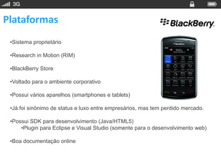 Plataformas
 •Sistema proprietário

 •Research in Motion (RIM)

 •BlackBerry Store

 •Voltado para o ambiente corporativo

 •Possui vários aparelhos (smartphones e tablets)

 •Já foi sinônimo de status e luxo entre empresários, mas tem perdido mercado.

 •Possui SDK para desenvolvimento (Java/HTML5)
     •Plugin para Eclipse e Visual Studio (somente para o desenvolvimento web)

 •Boa documentação online
 