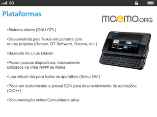Plataformas
 •Sistema aberto (GNU GPL)

 •Desenvolvido pela Nokia em parceria com
 outros projetos (Debian, QT Software, Gnome, etc.)

 •Baseado no Linux Debian

 •Possui poucos dispositivos, basicamente
 utilizados na linha N### da Nokia

 •Loja virtual não para todos os aparelhos (Nokia OVI)

 •Pode ser customizado e possui SDK para desenvolvimento de aplicações
 (C/C++)

 •Documentação online/Comunidade ativa
 