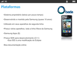 Plataformas
 •Sistema proprietário (talvez por pouco tempo)

 •Desenvolvido e mantido pela Samsung (quase 10 anos)

 •Utilizado em seus aparelhos de segunda linha

 •Possui vários aparelhos, toda a linha Wave da Samsung

 •Samsung Apps ($)

 •Possui SDK para desenvolvimento (C++)
     •Sua IDE é uma modificação do Eclipse

 •Boa documentação online
 