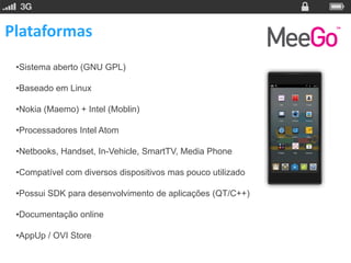 Plataformas
 •Sistema aberto (GNU GPL)

 •Baseado em Linux

 •Nokia (Maemo) + Intel (Moblin)

 •Processadores Intel Atom

 •Netbooks, Handset, In-Vehicle, SmartTV, Media Phone

 •Compatível com diversos dispositivos mas pouco utilizado

 •Possui SDK para desenvolvimento de aplicações (QT/C++)

 •Documentação online

 •AppUp / OVI Store
 