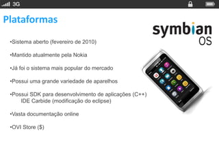 Plataformas
 •Sistema aberto (fevereiro de 2010)

 •Mantido atualmente pela Nokia

 •Já foi o sistema mais popular do mercado

 •Possui uma grande variedade de aparelhos

 •Possui SDK para desenvolvimento de aplicações (C++)
     IDE Carbide (modificação do eclipse)

 •Vasta documentação online

 •OVI Store ($)
 