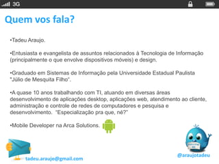 Quem vos fala?
 •Tadeu Araujo.

 •Entusiasta e evangelista de assuntos relacionados à Tecnologia de Informação
 (principalmente o que envolve dispositivos móveis) e design.

 •Graduado em Sistemas de Informação pela Universidade Estadual Paulista
 "Júlio de Mesquita Filho“.

 •A quase 10 anos trabalhando com TI, atuando em diversas áreas
 desenvolvimento de aplicações desktop, aplicações web, atendimento ao cliente,
 administração e controle de redes de computadores e pesquisa e
 desenvolvimento. “Especialização pra que, né?”

 •Mobile Developer na Arca Solutions.




                                                                   @araujotadeu
       tadeu.araujo@gmail.com
 