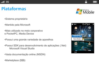 Plataformas
 •Sistema proprietário

 •Mantido pela Microsoft

 •Mais utilizado no meio corporativo
 e PocketPC, Media Device

 •Possui uma grande variedade de aparelhos

 •Possui SDK para desenvolvimento de aplicações (.Net)
     Microsoft Visual Studio

 •Vasta documentação online (MSDN)

 •Marketplace ($$$)
 