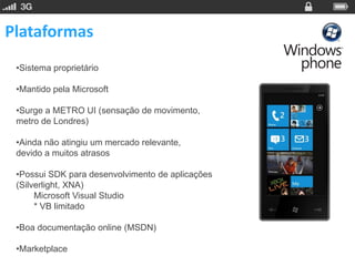 Plataformas
 •Sistema proprietário

 •Mantido pela Microsoft

 •Surge a METRO UI (sensação de movimento,
 metro de Londres)

 •Ainda não atingiu um mercado relevante,
 devido a muitos atrasos

 •Possui SDK para desenvolvimento de aplicações
 (Silverlight, XNA)
      Microsoft Visual Studio
      * VB limitado

 •Boa documentação online (MSDN)

 •Marketplace
 