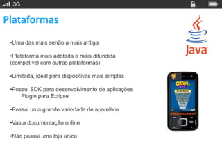 Plataformas
 •Uma das mais senão a mais antiga

 •Plataforma mais adotada e mais difundida
 (compatível com outras plataformas)

 •Limitada, ideal para dispositivos mais simples

 •Possui SDK para desenvolvimento de aplicações
     Plugin para Eclipse

 •Possui uma grande variedade de aparelhos

 •Vasta documentação online

 •Não possui uma loja única
 