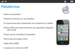 Plataformas
 •Sistema proprietário

 •Plataforma famosa por sua interface

 •E responsável pela massificação de smartphones e tablets

 •Possui SDK para desenvolvimento de aplicações (ObjectC)
     IDE xCode

 •Possui pouca variedade de aparelhos

 •Ótima documentação online

 •Apple Store ($$$)

 •Lançado em Janeiro de 2007
 