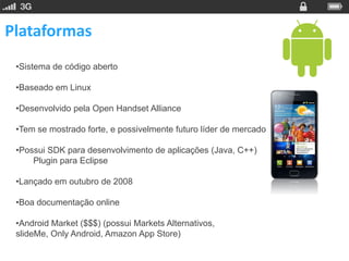 Plataformas
 •Sistema de código aberto

 •Baseado em Linux

 •Desenvolvido pela Open Handset Alliance

 •Tem se mostrado forte, e possivelmente futuro líder de mercado

 •Possui SDK para desenvolvimento de aplicações (Java, C++)
     Plugin para Eclipse

 •Lançado em outubro de 2008

 •Boa documentação online

 •Android Market ($$$) (possui Markets Alternativos,
 slideMe, Only Android, Amazon App Store)
 