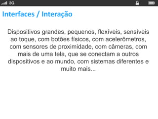 Interfaces / Interação

 Dispositivos grandes, pequenos, flexíveis, sensíveis
  ao toque, com botões físicos, com acelerômetros,
  com sensores de proximidade, com câmeras, com
     mais de uma tela, que se conectam a outros
 dispositivos e ao mundo, com sistemas diferentes e
                    muito mais...
 