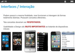 Interfaces / Interação

 Podem possuir a mesma finalidade, mas funcionam e interagem de formas
 totalmente distintas. Possuem conceitos diferentes.

 Tais conceitos deveriam ser RESPEITADOS.

 Usabilidade e Design são MUITO IMPORTANTES se tratando de dispositivos
 móveis
 