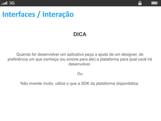 Interfaces / Interação

                                     DICA


      Quando for desenvolver um aplicativo peça a ajuda de um designer, de
 preferência um que conheça (ou ensine para ele) a plataforma para qual você irá
                                 desenvolver.

                                        Ou

        Não invente muito, utilize o que a SDK da plataforma disponibiliza.
 