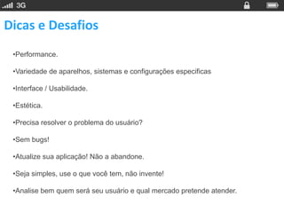 Dicas e Desafios
 •Performance.

 •Variedade de aparelhos, sistemas e configurações especificas

 •Interface / Usabilidade.

 •Estética.

 •Precisa resolver o problema do usuário?

 •Sem bugs!

 •Atualize sua aplicação! Não a abandone.

 •Seja simples, use o que você tem, não invente!

 •Analise bem quem será seu usuário e qual mercado pretende atender.
 