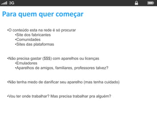 Para quem quer começar
 •O conteúdo esta na rede é só procurar
     •Site dos fabricantes
     •Comunidades
     •Sites das plataformas


 •Não precisa gastar ($$$) com aparelhos ou licenças
     •Emuladores
     •Aparelhos de amigos, familiares, professores talvez?


 •Não tenha medo de danificar seu aparelho (mas tenha cuidado)


 •Vou ter onde trabalhar? Mas precisa trabalhar pra alguém?
 